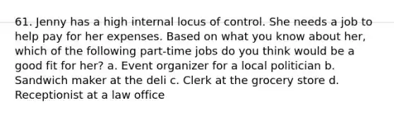 61. Jenny has a high internal locus of control. She needs a job to help pay for her expenses. Based on what you know about her, which of the following part-time jobs do you think would be a good fit for her? a. Event organizer for a local politician b. Sandwich maker at the deli c. Clerk at the grocery store d. Receptionist at a law office