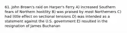 61. John Brown's raid on Harper's Ferry A) increased Southern fears of Northern hostility B) was praised by most Northerners C) had little effect on sectional tensions D) was intended as a statement against the U.S. government E) resulted in the resignation of James Buchanan