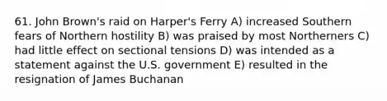 61. John Brown's raid on Harper's Ferry A) increased Southern fears of Northern hostility B) was praised by most Northerners C) had little effect on sectional tensions D) was intended as a statement against the U.S. government E) resulted in the resignation of James Buchanan