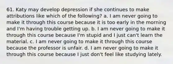 61. Katy may develop depression if she continues to make attributions like which of the following? a. I am never going to make it through this course because it is too early in the morning and I'm having trouble getting up. b. I am never going to make it through this course because I'm stupid and I just can't learn the material. c. I am never going to make it through this course because the professor is unfair. d. I am never going to make it through this course because I just don't feel like studying lately.