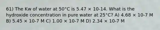 61) The Kw of water at 50°C is 5.47 × 10-14. What is the hydroxide concentration in pure water at 25°C? A) 4.68 × 10-7 M B) 5.45 × 10-7 M C) 1.00 × 10-7 M D) 2.34 × 10-7 M