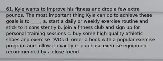 61. Kyle wants to improve his fitness and drop a few extra pounds. The most important thing Kyle can do to achieve these goals is to ____. a. start a daily or weekly exercise routine and stick to it consistently b. join a fitness club and sign up for personal training sessions c. buy some high-quality athletic shoes and exercise DVDs d. order a book with a popular exercise program and follow it exactly e. purchase exercise equipment recommended by a close friend