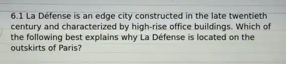 6.1 La Défense is an edge city constructed in the late twentieth century and characterized by high-rise office buildings. Which of the following best explains why La Défense is located on the outskirts of Paris?