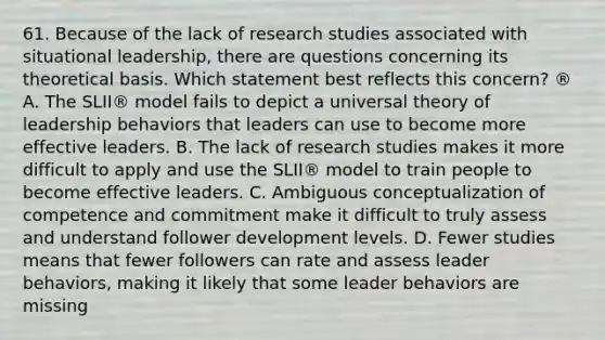 61. Because of the lack of research studies associated with situational leadership, there are questions concerning its theoretical basis. Which statement best reflects this concern? ® A. The SLII® model fails to depict a universal theory of leadership behaviors that leaders can use to become more effective leaders. B. The lack of research studies makes it more difficult to apply and use the SLII® model to train people to become effective leaders. C. Ambiguous conceptualization of competence and commitment make it difficult to truly assess and understand follower development levels. D. Fewer studies means that fewer followers can rate and assess leader behaviors, making it likely that some leader behaviors are missing