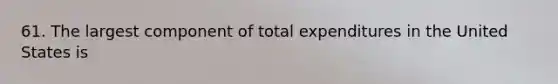 61. The largest component of total expenditures in the United States is