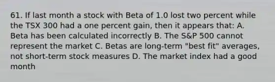 61. If last month a stock with Beta of 1.0 lost two percent while the TSX 300 had a one percent gain, then it appears that: A. Beta has been calculated incorrectly B. The S&P 500 cannot represent the market C. Betas are long-term "best fit" averages, not short-term stock measures D. The market index had a good month