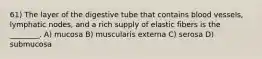 61) The layer of the digestive tube that contains blood vessels, lymphatic nodes, and a rich supply of elastic fibers is the ________. A) mucosa B) muscularis externa C) serosa D) submucosa