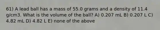 61) A lead ball has a mass of 55.0 grams and a density of 11.4 g/cm3. What is the volume of the ball? A) 0.207 mL B) 0.207 L C) 4.82 mL D) 4.82 L E) none of the above