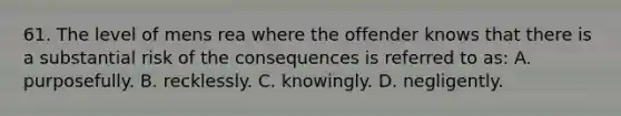 61. The level of mens rea where the offender knows that there is a substantial risk of the consequences is referred to as: A. purposefully. B. recklessly. C. knowingly. D. negligently.