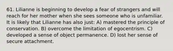 61. Lilianne is beginning to develop a fear of strangers and will reach for her mother when she sees someone who is unfamiliar. It is likely that Lilianne has also just: A) mastered the principle of conservation. B) overcome the limitation of egocentrism. C) developed a sense of object permanence. D) lost her sense of secure attachment.