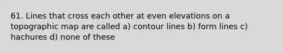 61. Lines that cross each other at even elevations on a topographic map are called a) contour lines b) form lines c) hachures d) none of these