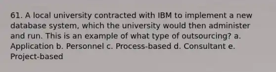 61. A local university contracted with IBM to implement a new database system, which the university would then administer and run. This is an example of what type of outsourcing? a. Application b. Personnel c. Process-based d. Consultant e. Project-based