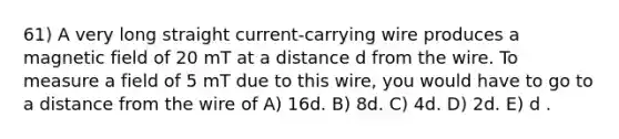 61) A very long straight current-carrying wire produces a magnetic field of 20 mT at a distance d from the wire. To measure a field of 5 mT due to this wire, you would have to go to a distance from the wire of A) 16d. B) 8d. C) 4d. D) 2d. E) d .