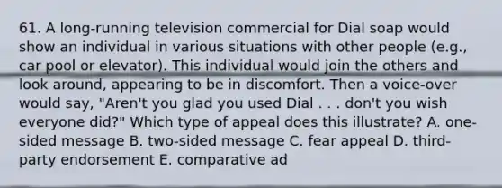 61. A long-running television commercial for Dial soap would show an individual in various situations with other people (e.g., car pool or elevator). This individual would join the others and look around, appearing to be in discomfort. Then a voice-over would say, "Aren't you glad you used Dial . . . don't you wish everyone did?" Which type of appeal does this illustrate? A. one-sided message B. two-sided message C. fear appeal D. third-party endorsement E. comparative ad