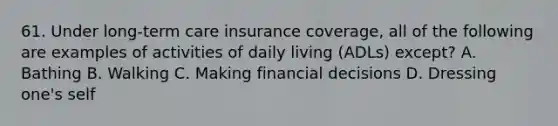 61. Under long-term care insurance coverage, all of the following are examples of activities of daily living (ADLs) except? A. Bathing B. Walking C. Making financial decisions D. Dressing one's self