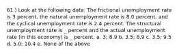 61.) Look at the following data: The frictional unemployment rate is 3 percent, the natural unemployment rate is 8.0 percent, and the cyclical unemployment rate is 2.4 percent. The structural unemployment rate is _ percent and the actual unemployment rate (in this economy) is _ percent. a. 3; 8.9 b. 3.5; 8.9 c. 3.5; 9.5 d. 5.0; 10.4 e. None of the above