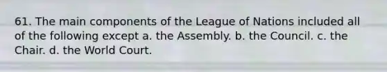 61. The main components of the League of Nations included all of the following except a. the Assembly. b. the Council. c. the Chair. d. the World Court.