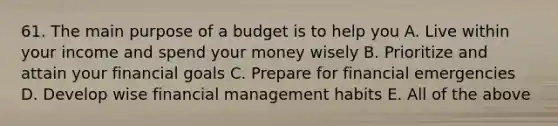 61. The main purpose of a budget is to help you A. Live within your income and spend your money wisely B. Prioritize and attain your financial goals C. Prepare for financial emergencies D. Develop wise financial management habits E. All of the above