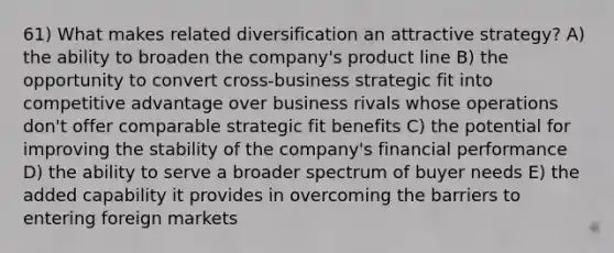 61) What makes related diversification an attractive strategy? A) the ability to broaden the company's product line B) the opportunity to convert cross-business strategic fit into competitive advantage over business rivals whose operations don't offer comparable strategic fit benefits C) the potential for improving the stability of the company's financial performance D) the ability to serve a broader spectrum of buyer needs E) the added capability it provides in overcoming the barriers to entering foreign markets