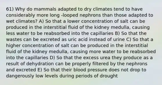 61) Why do mammals adapted to dry climates tend to have considerably more long -looped nephrons than those adapted to wet climates? A) So that a lower concentration of salt can be produced in the interstitial fluid of the kidney medulla, causing less water to be reabsorbed into the capillaries B) So that the wastes can be excreted as uric acid instead of urine C) So that a higher concentration of salt can be produced in the interstitial fluid of the kidney medulla, causing more water to be reabsorbed into the capillaries D) So that the excess urea they produce as a result of dehydration can be properly filtered by the nephrons and excreted E) So that their <a href='https://www.questionai.com/knowledge/kD0HacyPBr-blood-pressure' class='anchor-knowledge'>blood pressure</a> does not drop to dangerously low levels during periods of drought