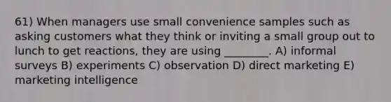 61) When managers use small convenience samples such as asking customers what they think or inviting a small group out to lunch to get reactions, they are using ________. A) informal surveys B) experiments C) observation D) direct marketing E) marketing intelligence