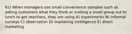 61) When managers use small convenience samples such as asking customers what they think or inviting a small group out to lunch to get reactions, they are using A) experiments B) informal surveys C) observation D) marketing intelligence E) direct marketing