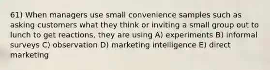 61) When managers use small convenience samples such as asking customers what they think or inviting a small group out to lunch to get reactions, they are using A) experiments B) informal surveys C) observation D) marketing intelligence E) direct marketing