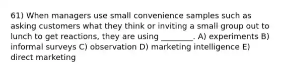 61) When managers use small convenience samples such as asking customers what they think or inviting a small group out to lunch to get reactions, they are using ________. A) experiments B) informal surveys C) observation D) marketing intelligence E) direct marketing