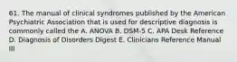 61. The manual of clinical syndromes published by the American Psychiatric Association that is used for descriptive diagnosis is commonly called the A. ANOVA B. DSM-5 C. APA Desk Reference D. Diagnosis of Disorders Digest E. Clinicians Reference Manual III