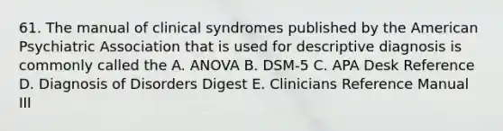 61. The manual of clinical syndromes published by the American Psychiatric Association that is used for descriptive diagnosis is commonly called the A. ANOVA B. DSM-5 C. APA Desk Reference D. Diagnosis of Disorders Digest E. Clinicians Reference Manual III