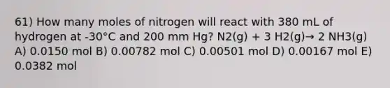 61) How many moles of nitrogen will react with 380 mL of hydrogen at -30°C and 200 mm Hg? N2(g) + 3 H2(g)→ 2 NH3(g) A) 0.0150 mol B) 0.00782 mol C) 0.00501 mol D) 0.00167 mol E) 0.0382 mol