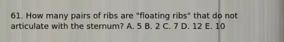 61. How many pairs of ribs are "floating ribs" that do not articulate with the sternum? A. 5 B. 2 C. 7 D. 12 E. 10