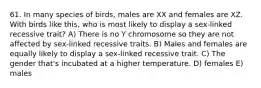 61. In many species of birds, males are XX and females are XZ. With birds like this, who is most likely to display a sex-linked recessive trait? A) There is no Y chromosome so they are not affected by sex-linked recessive traits. B) Males and females are equally likely to display a sex-linked recessive trait. C) The gender that's incubated at a higher temperature. D) females E) males