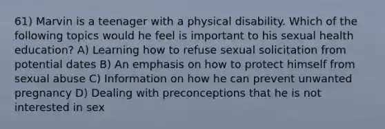 61) Marvin is a teenager with a physical disability. Which of the following topics would he feel is important to his sexual health education? A) Learning how to refuse sexual solicitation from potential dates B) An emphasis on how to protect himself from sexual abuse C) Information on how he can prevent unwanted pregnancy D) Dealing with preconceptions that he is not interested in sex