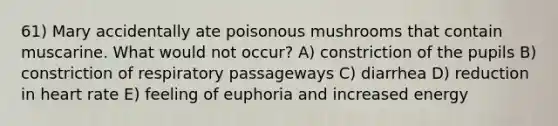 61) Mary accidentally ate poisonous mushrooms that contain muscarine. What would not occur? A) constriction of the pupils B) constriction of respiratory passageways C) diarrhea D) reduction in heart rate E) feeling of euphoria and increased energy