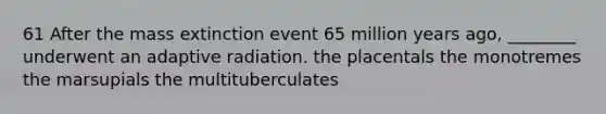 61 After the mass extinction event 65 million years ago, ________ underwent an adaptive radiation. the placentals the monotremes the marsupials the multituberculates