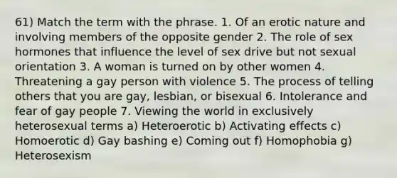 61) Match the term with the phrase. 1. Of an erotic nature and involving members of the opposite gender 2. The role of sex hormones that influence the level of sex drive but not sexual orientation 3. A woman is turned on by other women 4. Threatening a gay person with violence 5. The process of telling others that you are gay, lesbian, or bisexual 6. Intolerance and fear of gay people 7. Viewing the world in exclusively heterosexual terms a) Heteroerotic b) Activating effects c) Homoerotic d) Gay bashing e) Coming out f) Homophobia g) Heterosexism