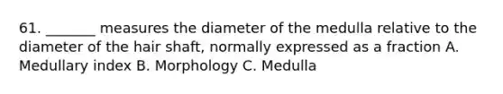 61. _______ measures the diameter of the medulla relative to the diameter of the hair shaft, normally expressed as a fraction A. Medullary index B. Morphology C. Medulla