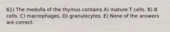 61) The medulla of the thymus contains A) mature T cells. B) B cells. C) macrophages. D) granulocytes. E) None of the answers are correct.