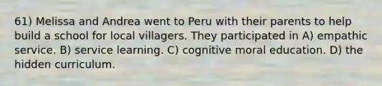 61) Melissa and Andrea went to Peru with their parents to help build a school for local villagers. They participated in A) empathic service. B) service learning. C) cognitive moral education. D) the hidden curriculum.