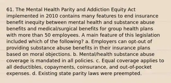 61. The Mental Health Parity and Addiction Equity Act implemented in 2010 contains many features to end insurance benefit inequity between mental health and substance abuse benefits and medical/surgical benefits for group health plans with more than 50 employees. A main feature of this legislation included which of the following? a. Employers can opt-out of providing substance abuse benefits in their insurance plans based on moral objections. b. Mental/health substance abuse coverage is mandated in all policies. c. Equal coverage applies to all deductibles, copayments, coinsurance, and out-of-pocket expenses. d. Existing state parity laws were preempted.