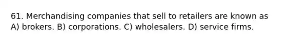 61. Merchandising companies that sell to retailers are known as A) brokers. B) corporations. C) wholesalers. D) service firms.