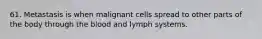 61. Metastasis is when malignant cells spread to other parts of the body through the blood and lymph systems.