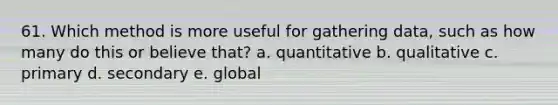 61. Which method is more useful for gathering data, such as how many do this or believe that? a. quantitative b. qualitative c. primary d. secondary e. global