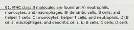 61. MHC class II molecules are found on A) neutrophils, monocytes, and macrophages. B) dendritic cells, B cells, and helper T cells. C) monocytes, helper T cells, and neutrophils. D) B cells, macrophages, and dendritic cells. E) B cells, C cells, D cells