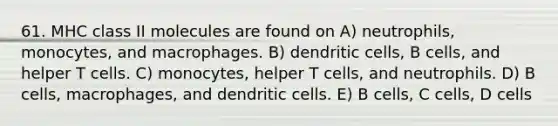 61. MHC class II molecules are found on A) neutrophils, monocytes, and macrophages. B) dendritic cells, B cells, and helper T cells. C) monocytes, helper T cells, and neutrophils. D) B cells, macrophages, and dendritic cells. E) B cells, C cells, D cells