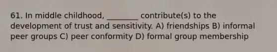 61. In middle childhood, ________ contribute(s) to the development of trust and sensitivity. A) friendships B) informal peer groups C) peer conformity D) formal group membership