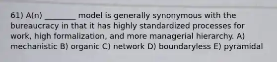 61) A(n) ________ model is generally synonymous with the bureaucracy in that it has highly standardized processes for work, high formalization, and more managerial hierarchy. A) mechanistic B) organic C) network D) boundaryless E) pyramidal