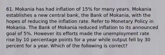 61. Mokania has had inflation of 15% for many years. Mokania establishes a new central bank, the Bank of Mokania, with the hopes of reducing the inflation rate. Refer to Monetary Policy in Mokania. The Bank of Mokania reduced inflation to its announced goal of 5%. However its efforts made the unemployment rate rise by 10 percentage points for a year while output fell by 30 percent for a year. Which of the following is correct?