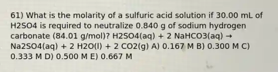 61) What is the molarity of a sulfuric acid solution if 30.00 mL of H2SO4 is required to neutralize 0.840 g of sodium hydrogen carbonate (84.01 g/mol)? H2SO4(aq) + 2 NaHCO3(aq) → Na2SO4(aq) + 2 H2O(l) + 2 CO2(g) A) 0.167 M B) 0.300 M C) 0.333 M D) 0.500 M E) 0.667 M